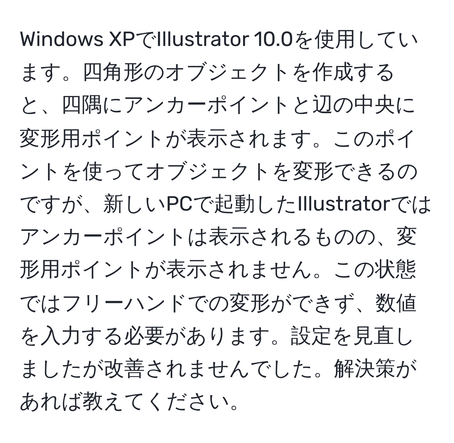 Windows XPでIllustrator 10.0を使用しています。四角形のオブジェクトを作成すると、四隅にアンカーポイントと辺の中央に変形用ポイントが表示されます。このポイントを使ってオブジェクトを変形できるのですが、新しいPCで起動したIllustratorではアンカーポイントは表示されるものの、変形用ポイントが表示されません。この状態ではフリーハンドでの変形ができず、数値を入力する必要があります。設定を見直しましたが改善されませんでした。解決策があれば教えてください。