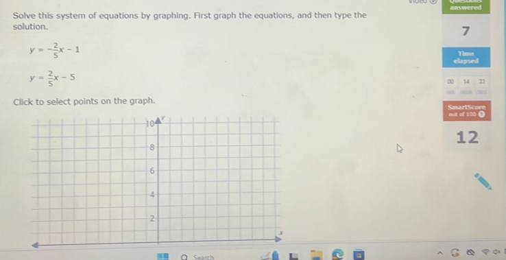 Solve this system of equations by graphing. First graph the equations, and then type the answered
solution.
7
y=- 2/5 x-1
Time
elapsed
y= 2/5 x-5
14
Click to select points on the graph. SmartScore
out of 100 (
12