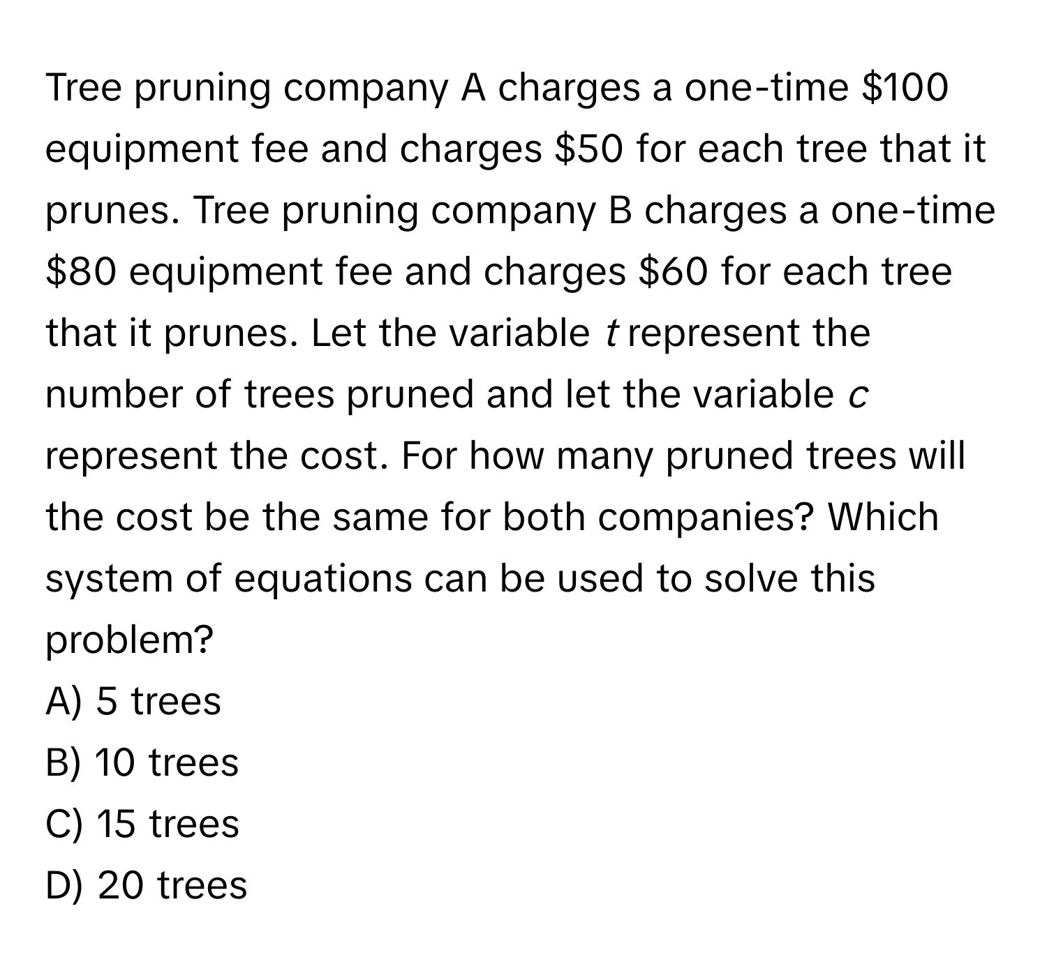 Tree pruning company A charges a one-time $100 equipment fee and charges $50 for each tree that it prunes. Tree pruning company B charges a one-time $80 equipment fee and charges $60 for each tree that it prunes. Let the variable *t* represent the number of trees pruned and let the variable *c* represent the cost. For how many pruned trees will the cost be the same for both companies? Which system of equations can be used to solve this problem?

A) 5 trees 
B) 10 trees 
C) 15 trees 
D) 20 trees