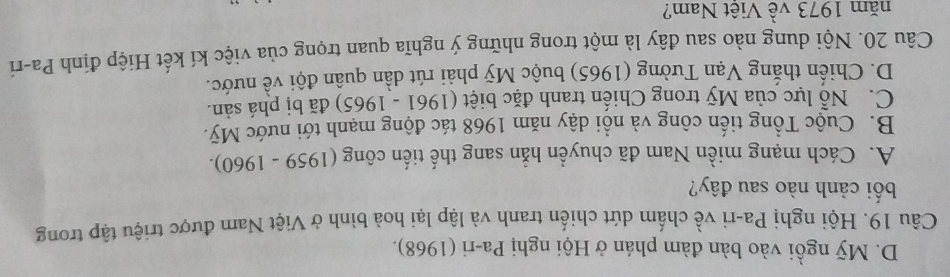 D. Mỹ ngồi vào bàn đàm phán ở Hội nghị Pa-ri (1968).
Câu 19. Hội nghị Pa-ri về chấm dứt chiến tranh và lập lại hoà bình ở Việt Nam được triệu tập trong
bối cảnh nào sau đây?
A. Cách mạng miền Nam đã chuyển hẳn sang thế tiến công (1959 - 1960).
B. Cuộc Tổng tiến công và nổi dậy năm 1968 tác động mạnh tới nước Mỹ.
C. Nỗ lực của Mỹ trong Chiến tranh đặc biệt (1961 - 1965) đã bị phá sản.
D. Chiến thắng Vạn Tường (1965) buộc Mỹ phải rút dần quân đội về nước.
Câu 20. Nội dung nào sau đây là một trong những ý nghĩa quan trọng của việc kí kết Hiệp định Pa-ri
năm 1973 về Việt Nam?