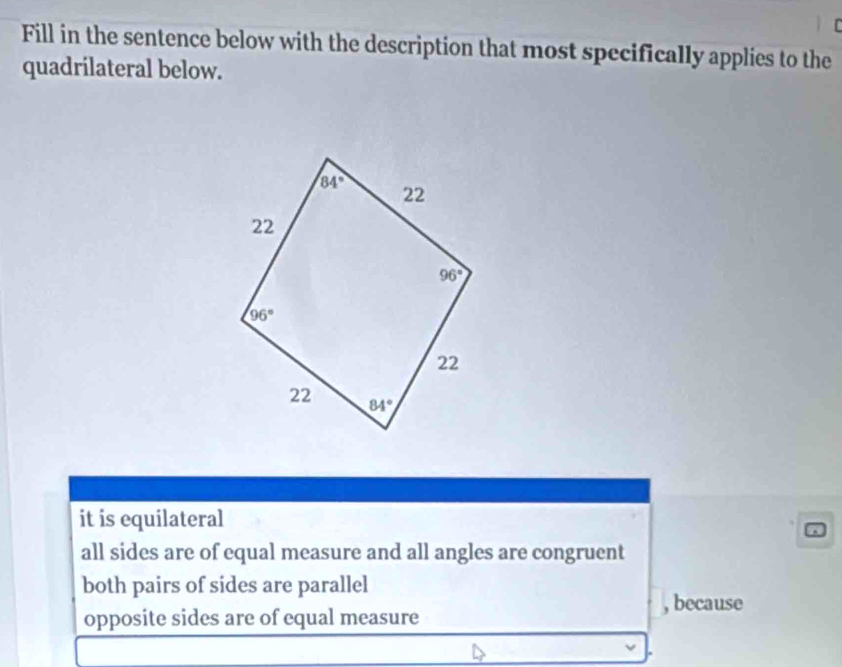 Fill in the sentence below with the description that most specifically applies to the
quadrilateral below.
it is equilateral
all sides are of equal measure and all angles are congruent
both pairs of sides are parallel
, because
opposite sides are of equal measure