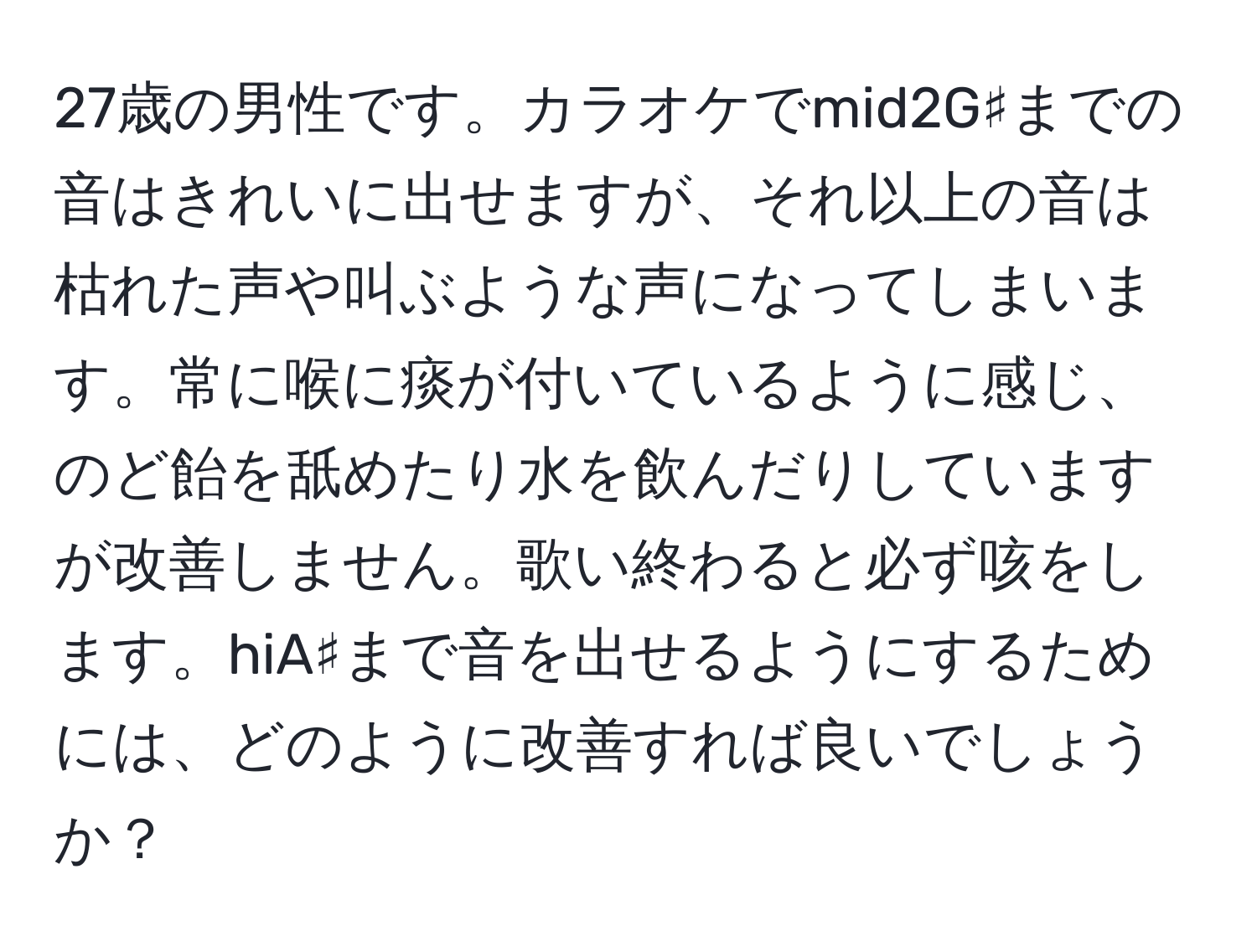 27歳の男性です。カラオケでmid2G♯までの音はきれいに出せますが、それ以上の音は枯れた声や叫ぶような声になってしまいます。常に喉に痰が付いているように感じ、のど飴を舐めたり水を飲んだりしていますが改善しません。歌い終わると必ず咳をします。hiA♯まで音を出せるようにするためには、どのように改善すれば良いでしょうか？