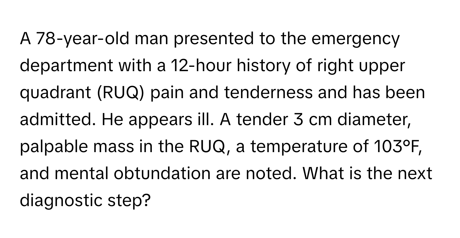 A 78-year-old man presented to the emergency department with a 12-hour history of right upper quadrant (RUQ) pain and tenderness and has been admitted. He appears ill.  A tender 3 cm diameter, palpable mass in the RUQ, a temperature of 103°F, and mental obtundation are noted. What is the next diagnostic step?