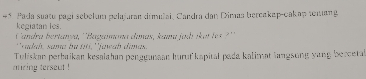 Pada suatu pagi sebelum pelajuran dimulai, Candra dan Dimas bercakap-cakap tentang 
kegiatan les. 
Candra bertanya, ''Bagaimana dimas, kamu jadi ikut les ?'' 
`'sudah, sama bu titi, ''jawab dimas. 
Tuliskan perbaikan kesalahan penggunaan huruf kapital pada kalimat langsung yang bercetal 
miring terseut !