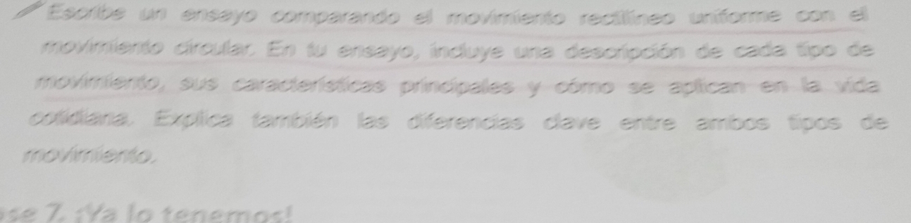 Escribe un ensayo comparando el movimiento recilíneo uniforme con el 
movimiento circular. En fu ensayo, incluye una descripción de cada tipo de 
movimiento, sus características princípales y cómo se aplican en la vida 
colidiania. Explica también las diferencias clave entre ambos tipos de 
movimiento. 
se Z ¡Ya lo tenem o s !