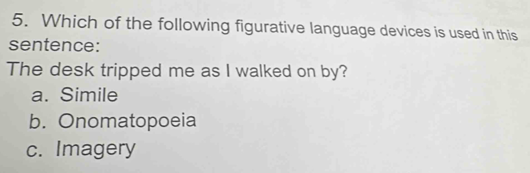 Which of the following figurative language devices is used in this
sentence:
The desk tripped me as I walked on by?
a. Simile
b. Onomatopoeia
c. Imagery