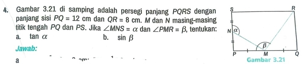 Gambar 3.21 di samping adalah persegi panjang PQRS dengan 
panjang sisi PQ=12cm dan QR=8cm. M dan N masing-masing 
titik tengah PQ dan PS. Jika ∠ MNS=alpha dan ∠ PMR=beta , tentukan: 
a. tan α b. sin beta
Jawab: 
a ~m.