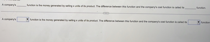 A company's_ function is the money generated by selling x units of its product. The difference between this function and the company's cost function is called its_ function.
A company's □ function is the money generated by selling x units of its product. The difference between this function and the company's cost function is called its □  function