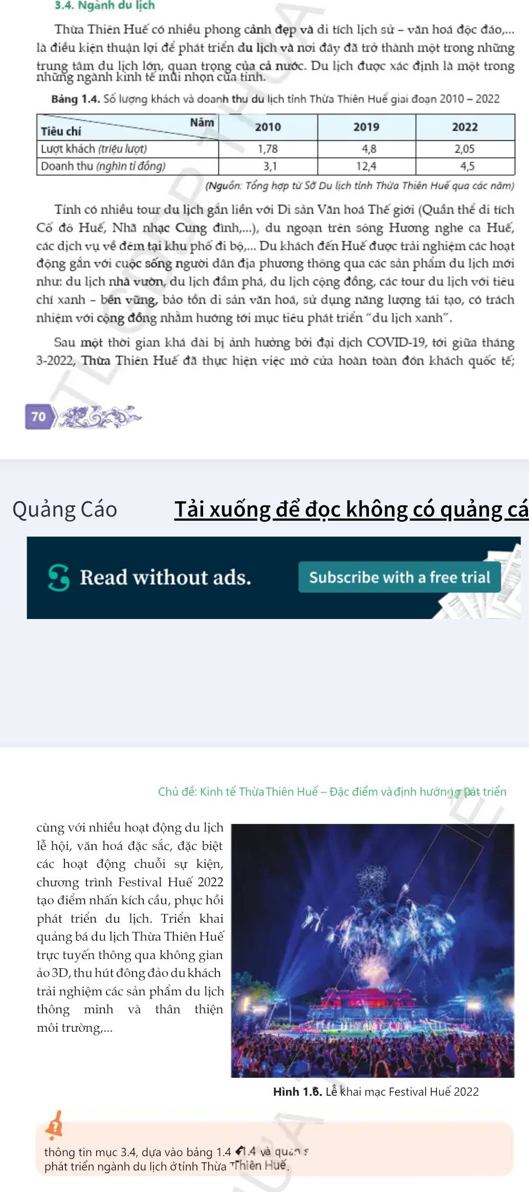 Ngành du lịch
Thừa Thiên Huế có nhiều phong cảnh đẹp và di tích lịch sử - văn hoá độc đáo,...
là điều kiện thuận lợi để phát triển du lịch và nơi đây đã trở thành một trong những
trung tâm du lịch lớn, quan trọng của cả nước. Du lịch được xác định là một trong
những ngành kinh tế mũi nhọn của tỉnh.
Bảng 1.4. Số lượng khách và doanh thu du lịch tỉnh Thừa Thiên Huế giai đoạn 2010 - 2022
(Nguồn: Tổng hợp từ Sở Du lịch tỉnh Thừa Thiên Huế qua các năm)
Tỉnh có nhiều tour du lịch gắn liền với Di sản Văn hoá Thế giới (Quần thể di tích
Cố đô Huế, Nhã nhạc Cung đình,...), du ngoạn trên sông Hương nghe ca Huế,
các dịch vụ về đêm tại khu phố đi bộ,... Du khách đến Huế được trải nghiệm các hoạt
động gắn với cuộc sống người dân địa phương thông qua các sản phẩm du lịch mới
như: du lịch nhà vườn, du lịch đầm phá, du lịch cộng đồng, các tour du lịch với tiêu
chí xanh - bến vững, bảo tồn di sản văn hoá, sử dụng năng lượng tái tạo, có trách
nhiệm với cộng đồng nhằm hướng tới mục tiêu phát triển "du lịch xanh”.
Sau một thời gian khá dài bị ảnh hưởng bởi đại dịch COVID-19, tới giữa tháng
3-2022, Thừa Thiên Huế đã thực hiện việc mở cửa hoàn toàn đón khách quốc tế;
70
Quảng Cáo Tải xuống để đọc không có quảng cá
I Read without ads. Subscribe with a free trial
Chủ đề: Kinh tế ThừaThiên Huế - Đặc điểm và định hướngợ pát triển
cùng với nhiều hoạt động du lịc
lễ hội, văn hoá đặc sắc, đặc biệ
các hoạt động chuỗi sự kiện
chương trình Festival Huế 202
tạo điểm nhấn kích cầu, phục hồ
phát triển du lịch. Triển kha
quảng bá du lịch Thừa Thiên Hu
trực tuyến thông qua không gia
ảo 3D, thu hút đông đảo du khách
trải nghiệm các sản phẩm du lịc
thông minh và thân thiệ
môi trường,...
Hình 1.6. Lễ khai mạc Festival Huế 2022
thông tin mục 3.4, dựa vào bảng 1.4 #1.4 và quân s
phát triển ngành du lịch ở tỉnh Thừa Thiên Huế.