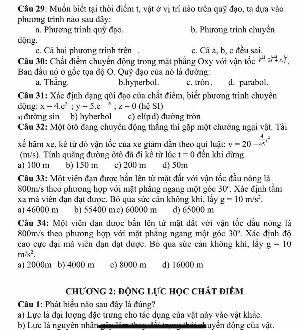 Muốn biết tại thời điểm t, vật ở vị trí nào trên quỹ đạo, ta dựa vào
phương trình nào sau đây:
a. Phương trình quỹ đạo. b. Phương trình chuyền
động.
c. Cả hai phương trình trên . c. Cả a, b, c đều sai.
Câu 30: Chất điểm chuyển động trong mặt phẳng Oxy với vận tốc v=2vector i+x.j^4.
Ban đầu nó ở gốc tọa độ O. Quỹ đạo của nó là đường:
a. Thăng. b.hyperbol. c. tròn . d. parabol.
Câu 31: Xác định dạng qũi đạo của chất điểm, biết phương trình chuyển
động: x=4.e^(2t);y=5.e^(-2t);z=0 (hệ SI)
a) đường sin b) hyberbol c) elípd) đường tròn
Câu 32: Một ôtô đang chuyển động thăng thì gặp một chướng ngại vật. Tài
xế hãm xe, kể từ đó vận tốc của xe giảm dần theo qui luật: v=20- 4/45 t^2
(m/s). Tính quãng đường ôtô đã đi kể từ lúc t=0 đến khi dừng.
a) 100 m b) 150 m c) 200 m d) 50m
Câu 33: Một viên đạn được bắn lên từ mặt đất với vận tốc đầu nòng là
800m/s theo phương hợp với mặt phăng ngang một góc 30°. Xác định tầm
xa mà viên đạn đạt được. Bỏ qua sức cản không khí, lấy g=10m/s^2.
a) 46000 m b) 55400 mc) 60000 m d) 65000 m
Câu 34: Một viên đạn được bắn lên từ mặt đất với vận tốc đầu nòng là
800m/s theo phương hợp với mặt phăng ngang một góc 30°. Xác định độ
cao cực đại mà viên đạn đạt được. Bỏ qua sức cản không khí, lấy g=10
m/s^2.
a) 2000m b) 4000 m c) 8000 m d) 16000 m
CHƯơNG 2: ĐỌNG LựC HọC CHÁT ĐIÊM
Câu 1: Phát biểu nào sau đây là đúng?
a) Lực là đại lượng đặc trưng cho tác dụng của vật này vào vật khác.
b) Lực là nguyên nhân đuyền động của vật.