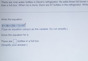 There are nine water bottles in Devin's refrigerator. He adds three full boxes c 
than a full box. When he is done, there are 67 bottles in the refrigerator. Write 
Wrile the equation.
9+3b+2(b-1)=67
(Type an equation using b as the variable. Do not simplify.) 
Solve the equation for b. 
There are □ bottles in a full box. 
(Simplify your answer.)