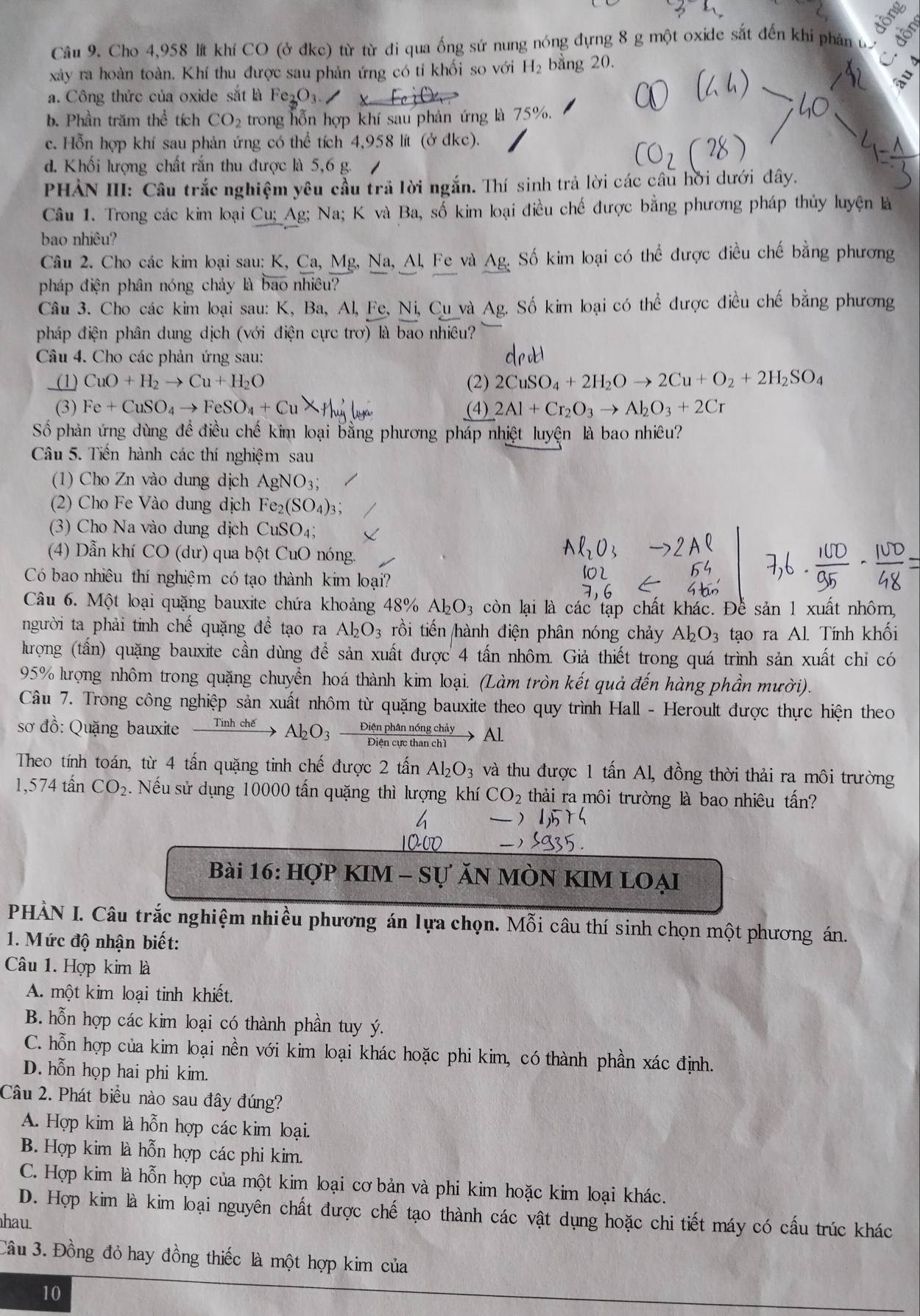 lồng
Câu 9. Cho 4,958 lít khí CO (ở đkc) từ từ đi qua ống sứ nung nóng đựng 8 g một oxide sắt đến khi phản ủ 
xảy ra hoàn toàn. Khí thu được sau phản ứng có tỉ khối so với H_2 bang 20.
a. Công thức của oxide sắt là Fe_2O
b. Phần trăm thể tích CO_2 trong hỗn hợp khí sau phản ứng là 75%.
c. Hỗn hợp khí sau phản ứng có thể tích 4,958 lít (ở đkc).
d. Khối lượng chất rắn thu được là 5,6 g.
PHẢN III: Câu trắc nghiệm yêu cầu trả lời ngắn. Thí sinh trả lời các câu hời dưới đây.
Câu 1. Trong các kim loại Cu; Ag; Na; K và Ba, số kim loại điều chế được bằng phương pháp thủy luyện là
bao nhiêu?
Câu 2. Cho các kim loại sau: K, Ca, Mg, Na, Al, Fe và Ag. Số kim loại có thể được điều chế bằng phương
pháp điện phân nóng chảy là bao nhiêu?
Câu 3. Cho các kim loại sau: K, Ba, Al, Fe, Ni, Cu và Ag. Số kim loại có the được điều chế bằng phương
pháp điện phân dung dịch (với điện cực trơ) là bao nhiêu?
Câu 4. Cho các phản ứng sau:
(1) CuO+H_2to Cu+H_2O (2) 2CuSO_4+2H_2Oto 2Cu+O_2+2H_2SO_4
(3) Fe+CuSO_4to FeSO_4+CuX+|u_4| (4) 2Al+Cr_2O_3to Al_2O_3+2Cr
Số phản ứng dùng đề điều chế kim loại bằng phương pháp nhiệt luyện là bao nhiêu?
Câu 5. Tiến hành các thí nghiệm sau
(1) Cho Zn vào dung dịch AgNO_3;
(2) Cho Fe Vào dung dịch Fe_2(SO_4)_3;
(3) Cho Na vào dung dịch CuSO_4;
(4) Dẫn khí CO (dư) qua bột CuO nóng.
Có bao nhiêu thí nghiệm có tạo thành kim loại?
Câu 6. Một loại quặng bauxite chứa khoảng 48% Al_2O_3 còn lại là các tập chất khác. Để sản 1 xuất nhôm,
người ta phải tỉnh chế quặng để tạo ra Al_2O_3 rồi tiến hành điện phân nóng chảy Al_2O_3 tạo ra Al. Tính khối
lưrợng (tấn) quặng bauxite cần dùng để sản xuất được 4 tấn nhôm. Giả thiết trong quá trình sản xuất chỉ có
95% kưrọng nhôm trong quặng chuyển hoá thành kim loại. (Làm tròn kết quả đến hàng phần mười).
Câu 7. Trong công nghiệp sản xuất nhôm từ quặng bauxite theo quy trình Hall - Heroult được thực hiện theo
sơ đồ: Quặng bauxite _ Tinhche Al_2O_3 Diện phân nông cha Al.
Theo tính toán, từ 4 tấn quặng tinh chế được 2 tấn Al_2O_3 và thu được 1 tấn Al, đồng thời thải ra môi trường
1,574 tân CO_2.Nếu sử dụng 10000 tấn quặng thì lượng khí CO_2 thải ra môi trường là bao nhiêu tấn?
Bài 16: HợP KIM - Sự ĂN MÒN KIM LOẠI
PHÀN I. Câu trắc nghiệm nhiều phương án lựa chọn. Mỗi câu thí sinh chọn một phương án.
1. Mức độ nhận biết:
Câu 1. Hợp kim là
A. một kim loại tinh khiết.
B. hỗn hợp các kim loại có thành phần tuy ý.
C. hỗn hợp của kim loại nền với kim loại khác hoặc phi kim, có thành phần xác định.
D. hỗn họp hai phi kim.
Câu 2. Phát biểu nào sau đây đúng?
A. Hợp kim là hỗn hợp các kim loại.
B. Hợp kim là hỗn hợp các phi kim.
C. Hợp kim là hỗn hợp của một kim loại cơ bản và phi kim hoặc kim loại khác.
D. Hợp kim là kim loại nguyên chất được chế tạo thành các vật dụng hoặc chi tiết máy có cấu trúc khác
hau.
Câu 3. Đồng đỏ hay đồng thiếc là một hợp kim của
10