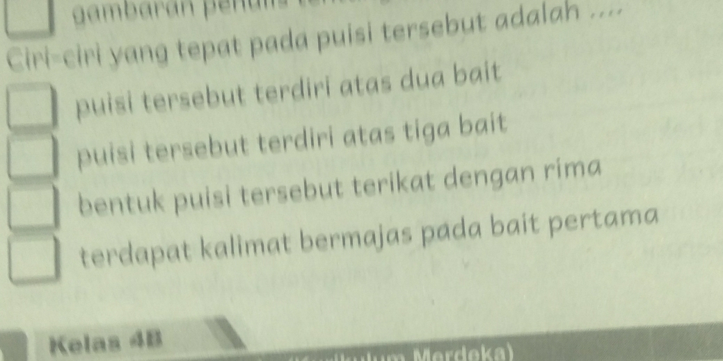 gambaran pen an
Ciri-ciri yang tepat pada puisi tersebut adalah ....
puisi tersebut terdiri atas dua bait
puisi tersebut terdiri atas tiga bait
bentuk puisi tersebut terikat dengan rima
terdapat kalimat bermajas pada bait pertama
Kelas 4B
Merdeka)