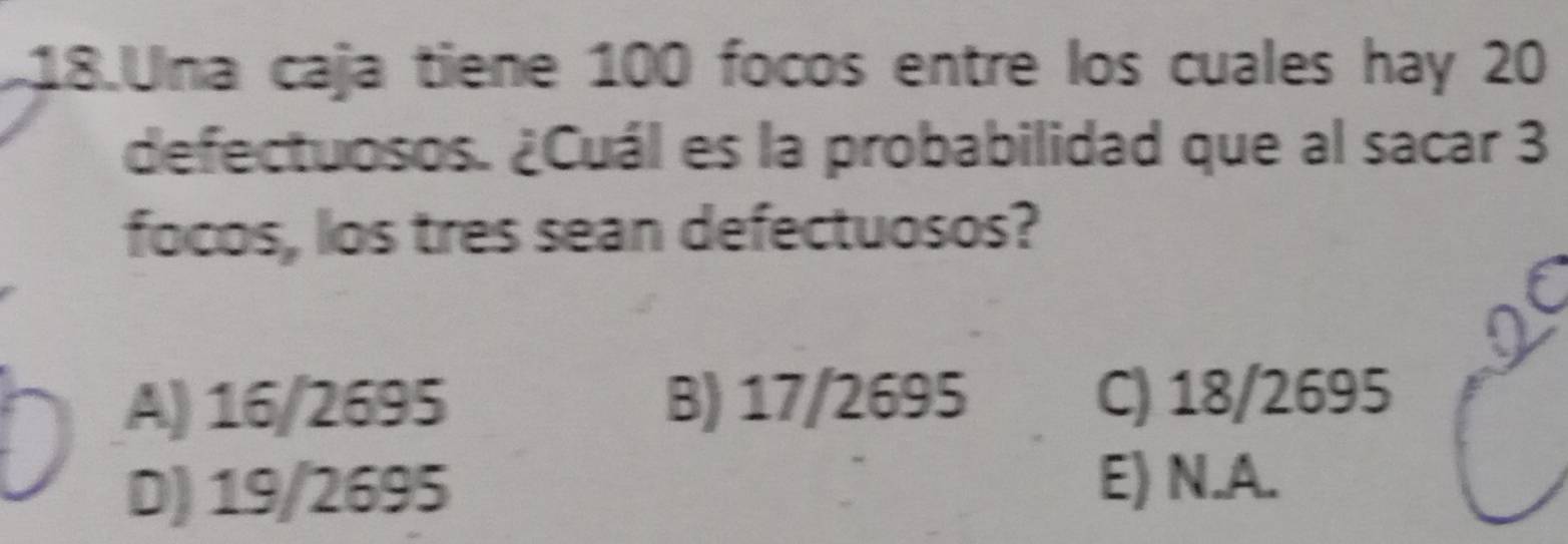 Una caja tiene 100 focos entre los cuales hay 20
defectuosos. ¿Cuál es la probabilidad que al sacar 3
focos, los tres sean defectuosos?
A) 16/2695 B) 17/2695 C) 18/2695
D) 19/2695 E) N.A.