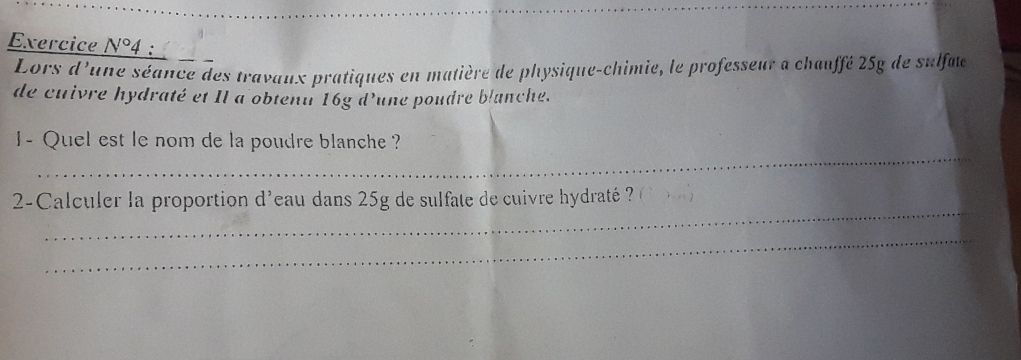 Exercice N°4 : 
Lors d'une séance des travaux pratiques en matière de physique-chimie, le professeur a chauffé 25g de sulfae 
de cuivre hydraté et Il a obtenu 16g d'une poudre blanche. 
_ 
I- Quel est le nom de la poudre blanche ? 
_ 
2-Calculer la proportion d'eau dans 25g de sulfate de cuivre hydraté ? ( 
_