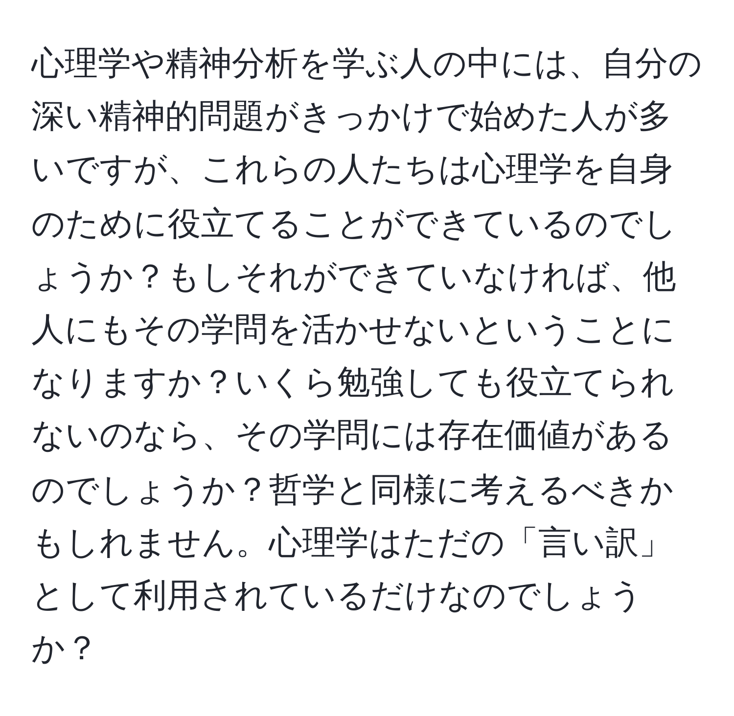 心理学や精神分析を学ぶ人の中には、自分の深い精神的問題がきっかけで始めた人が多いですが、これらの人たちは心理学を自身のために役立てることができているのでしょうか？もしそれができていなければ、他人にもその学問を活かせないということになりますか？いくら勉強しても役立てられないのなら、その学問には存在価値があるのでしょうか？哲学と同様に考えるべきかもしれません。心理学はただの「言い訳」として利用されているだけなのでしょうか？