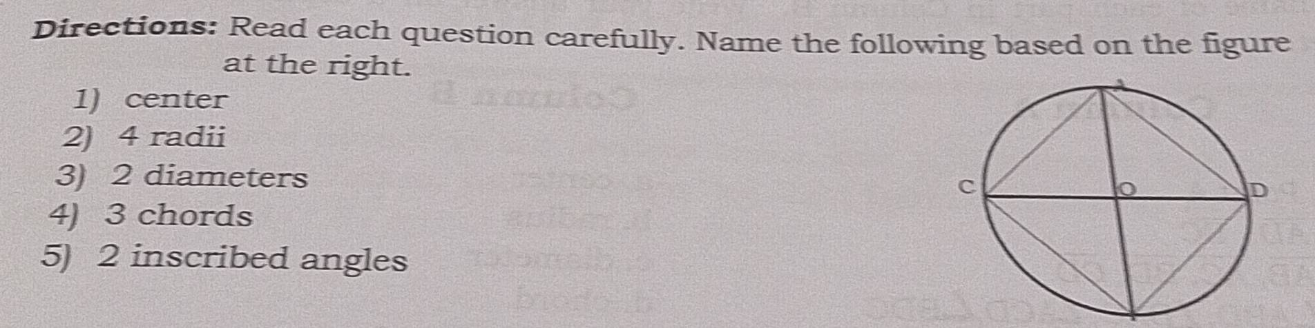 Directions: Read each question carefully. Name the following based on the figure 
at the right. 
1) center 
2) 4 radii 
3) 2 diameters 
4) 3 chords 
5) 2 inscribed angles