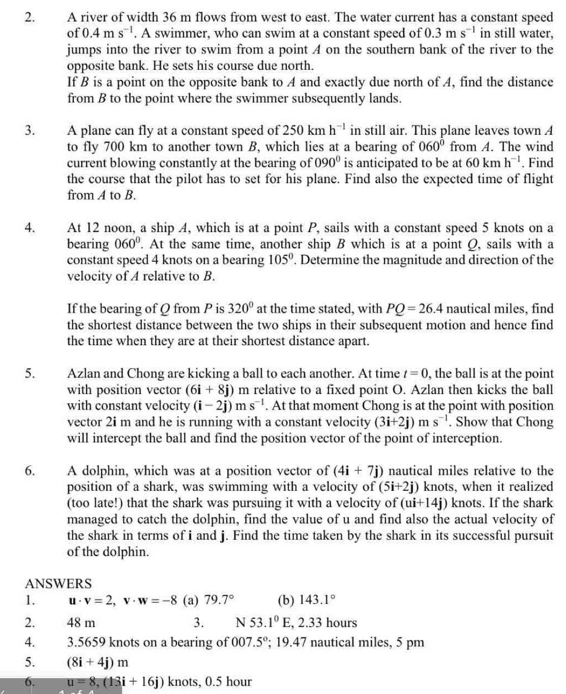 A river of width 36 m flows from west to east. The water current has a constant speed
O f 0.4ms^(-1). A swimmer, who can swim at a constant speed of 0.3ms^(-1) in still water,
jumps into the river to swim from a point A on the southern bank of the river to the
opposite bank. He sets his course due north.
If B is a point on the opposite bank to A and exactly due north of A, find the distance
from B to the point where the swimmer subsequently lands.
3. A plane can fly at a constant speed of 250kmh^(-1) in still air. This plane leaves town A
to fly 700 km to another town B, which lies at a bearing of 060^0 from A. The wind
current blowing constantly at the bearing of 090° is anticipated to be at 60kmh^(-1). Find
the course that the pilot has to set for his plane. Find also the expected time of flight
from A to B.
4. At 12 noon, a ship A, which is at a point P, sails with a constant speed 5 knots on a
bearing 060°. At the same time, another ship B which is at a point Q, sails with a
constant speed 4 knots on a bearing 105°. Determine the magnitude and direction of the
velocity of A relative to B.
If the bearing of Q from P is 320° at the time stated, with PQ=26.4 nautical miles, find
the shortest distance between the two ships in their subsequent motion and hence find
the time when they are at their shortest distance apart.
5. Azlan and Chong are kicking a ball to each another. At time t=0 , the ball is at the point
with position vector (6i+8j) m relative to a fixed point O. Azlan then kicks the ball
with constant velocity (i-2j)ms^(-l). At that moment Chong is at the point with position
vector 2i m and he is running with a constant velocity (3i+2j)m s^(-1). Show that Chong
will intercept the ball and find the position vector of the point of interception.
6. A dolphin, which was at a position vector of (4i+7j) nautical miles relative to the
position of a shark, was swimming with a velocity of (5i+2j) knots, when it realized
(too late!) that the shark was pursuing it with a velocity of (ui+14j) knots. If the shark
managed to catch the dolphin, find the value of u and find also the actual velocity of
the shark in terms of i and j. Find the time taken by the shark in its successful pursuit
of the dolphin.
ANSWERS
1. u· v=2,v· w=-8 (a) 79.7° (b) 143.1°
2. 48 m 3. N 53.1°E , 2.33 hours
4. 3.5659 knots on a bearing of 007.5°; 19.47 nautical miles, 5 pm
5. (8i+4j)m
6. u=8,(13i+16j) knots, 0.5 hour