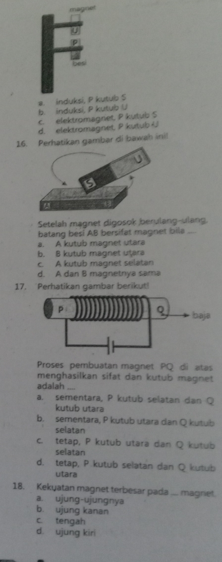 magnet
besi
a. induksi, P kutub S
b. induksi, P kutub U
c. elektromagnet, P kutub S
d. elektromagnet, P kutub U
16. Perhatikan gambar di bawah ini!
Setelah magnet digosok berulang-ulang,
batang besi AB bersifat magnet bila ....
a. A kutub magnet utara
b. B kutub magnet utara
c. A kutub magnet selatan
d. A dan B magnetnya sama
17. 'Perhatikan gambar berikut!
Proses pembuatan magnet PQ di atas
menghasilkan sifat dan kutub magnet 
adalah_
a. sementara, P kutub selatan dan Q
kutub utara
b. sementara, P kutub utara dan Q kutub
selatan
c. tetap, P kutub utara dan Q kutub
selatan
d. tetap, P kutub selatan dan Q kutub
utara
18. Kekyatan magnet terbesar pada ... magniet.
a. ujung-ujungnya
b. ujung kanan
c. tengah
d. ujung kiri