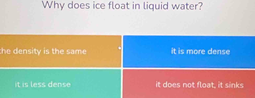 Why does ice float in liquid water?
the density is the same. it is more dense
it is less dense it does not float, it sinks