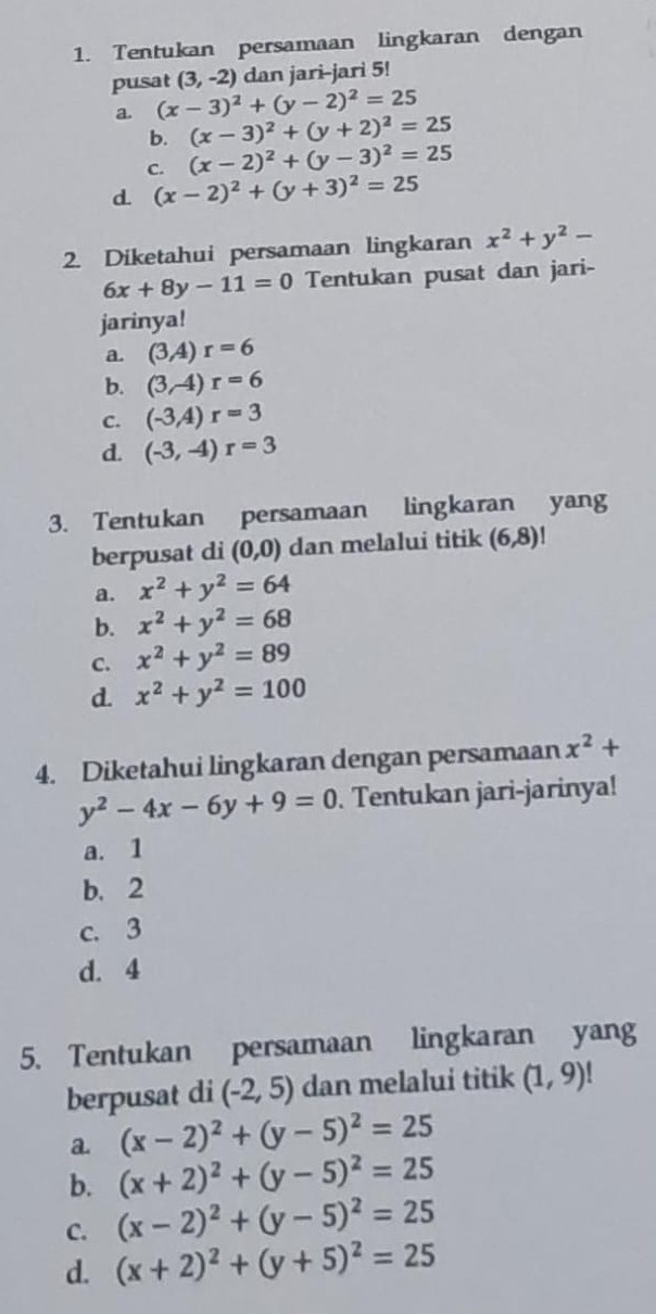 Tentukan persamaan lingkaran dengan
pusat (3,-2) dan jari-jari 5!
a. (x-3)^2+(y-2)^2=25
b. (x-3)^2+(y+2)^2=25
C. (x-2)^2+(y-3)^2=25
d. (x-2)^2+(y+3)^2=25
2. Diketahui persamaan lingkaran x^2+y^2-
6x+8y-11=0 Tentukan pusat dan jari-
jarinya!
a. (3,4)r=6
b. (3,-4)r=6
C. (-3A)r=3
d. (-3,-4)r=3
3. Tentukan persamaan lingkaran yang
berpusat di (0,0) dan melalui titik (6,8)
a. x^2+y^2=64
b. x^2+y^2=68
C. x^2+y^2=89
d. x^2+y^2=100
4. Diketahui lingkaran dengan persamaan x^2+
y^2-4x-6y+9=0. Tentukan jari-jarinya!
a. 1
b. 2
c. 3
d. 4
5. Tentukan persamaan lingkaran yang
berpusat di (-2,5) dan melalui titik (1,9)!
a (x-2)^2+(y-5)^2=25
b. (x+2)^2+(y-5)^2=25
C. (x-2)^2+(y-5)^2=25
d. (x+2)^2+(y+5)^2=25