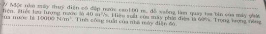 7/ Một nhà máy thuỷ điện có đập nước cao100 m, đồ xuồng làm quay tua bin của máy phát 
liện. Biết lưu lượng nước là 40m^3/s. Hiệu suất của máy phát điện là 60%. Trọng lượng riêng 
t a nước là 10000N/m^3. Tính công suất của nhà máy điện đó.