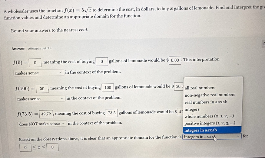 A wholesaler uses the function f(x)=5sqrt(x) to determine the cost, in dollars, to buy x gallons of lemonade. Find and interpret the giv
function values and determine an appropriate domain for the function.
Round your answers to the nearest cent.
Answer Attempt 2 out of 2
f(0)=□ 0 , meaning the cost of buying 0 gallons of lemonade would be $ 0.00. This interpretation

makes sense in the context of the problem.
f(100)=50 , meaning the cost of buying 100 gallons of lemonade would be $ 50.0 all real numbers
makes sense in the context of the problem. non-negative real numbers
real numbers in a≤ x≤ b
f(73.5)=42,72 , meaning the cost of buying 73.5 gallons of lemonade would be $ 42 integers
whole numbers (0,1,2,... 
does NOT make sense in the context of the problem. positive integers ( (1,2,3,...)
integers in a≤x≤b
Based on the observations above, it is clear that an appropriate domain for the function is integers in a≤x≤b for
0≤ x≤ 0