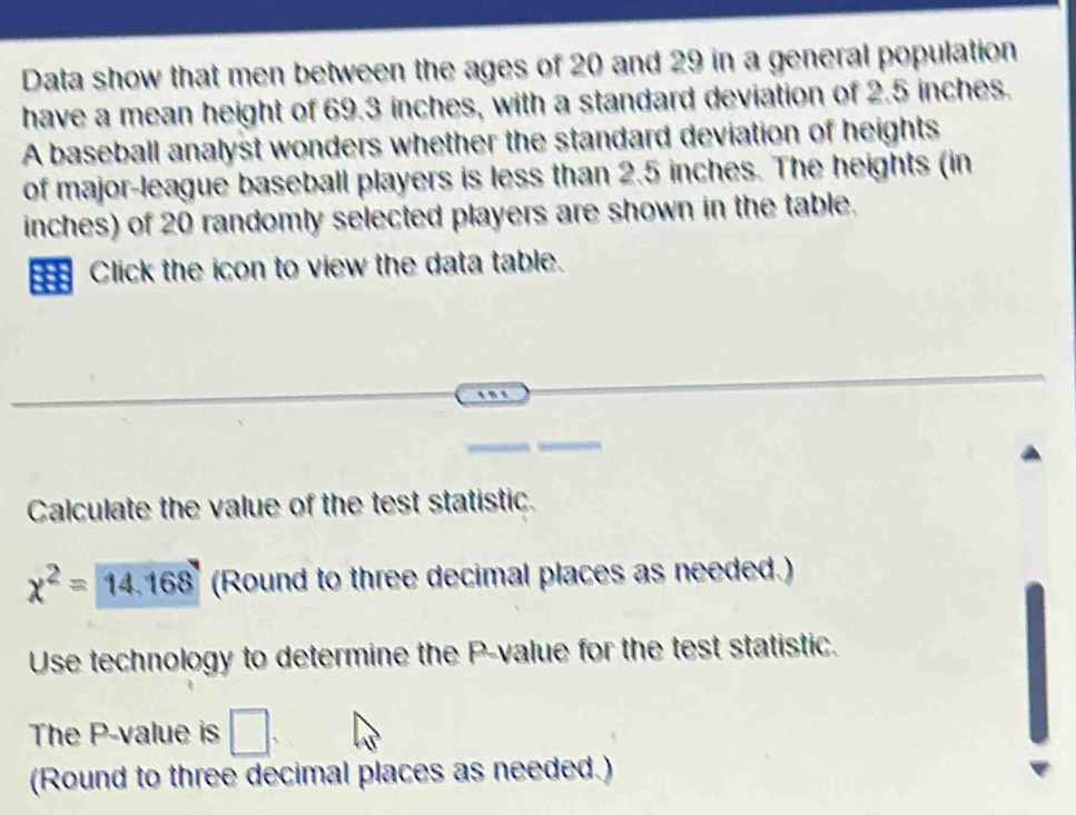 Data show that men between the ages of 20 and 29 in a general population 
have a mean height of 69.3 inches, with a standard deviation of 2.5 inches. 
A baseball analyst wonders whether the standard deviation of heights 
of major-league baseball players is less than 2.5 inches. The heights (in
inches) of 20 randomly selected players are shown in the table. 
Click the icon to view the data table. 
Calculate the value of the test statistic.
chi^2=14.168 (Round to three decimal places as needed.) 
Use technology to determine the P -value for the test statistic. 
The P -value is □. 
(Round to three decimal places as needed.)