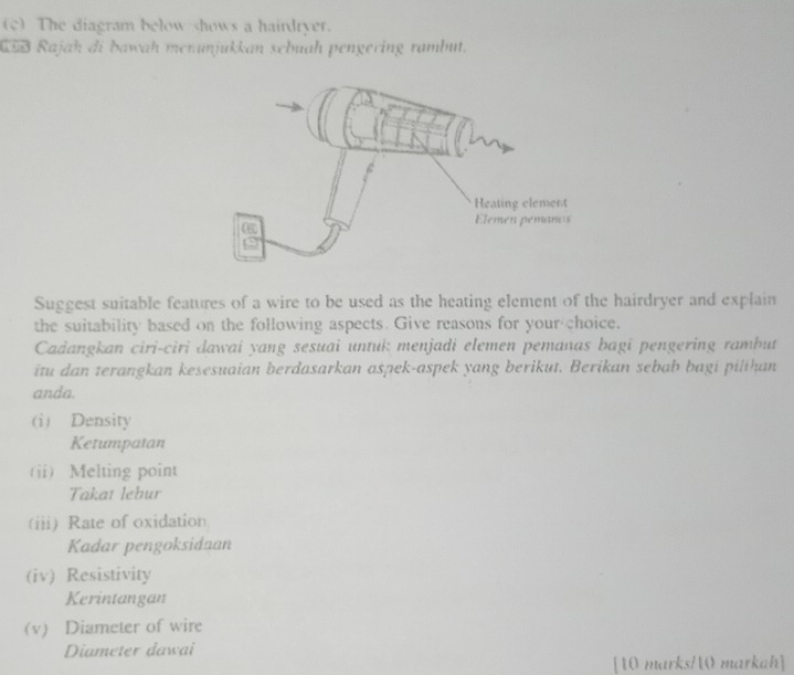 The diagram below shows a hairdryer. 
CSB Rajah di bawah menunjukkan sebuah pengering rambut. 
Suggest suitable features of a wire to be used as the heating element of the hairdryer and explain 
the suitability based on the following aspects. Give reasons for your choice. 
Cadangkan ciri-ciri dawai yang sesuai untuk menjadi elemen pemanas bagi pengering rambut 
itu dan terangkan kesesuaian berdasarkan aspek-aspek yang berikut. Berikan sebab bagi pilthan 
anda. 
(i) Density 
Ketumpatan 
(ii) Melting point 
Takaı lebur 
(iii) Rate of oxidation 
Kadar pengoksidaan 
(iv) Resistivity 
Kerintangan 
(v) Diameter of wire 
Diameter dawai 
[10 marks/0 markah]