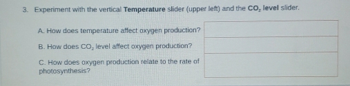 Experiment with the vertical Temperature slider (upper left) and the CO_2 level slider. 
A. How does temperature affect oxygen production? 
B. How does CO_2 level affect oxygen production? 
C. How does oxygen production relate to the rate of 
photosynthesis?