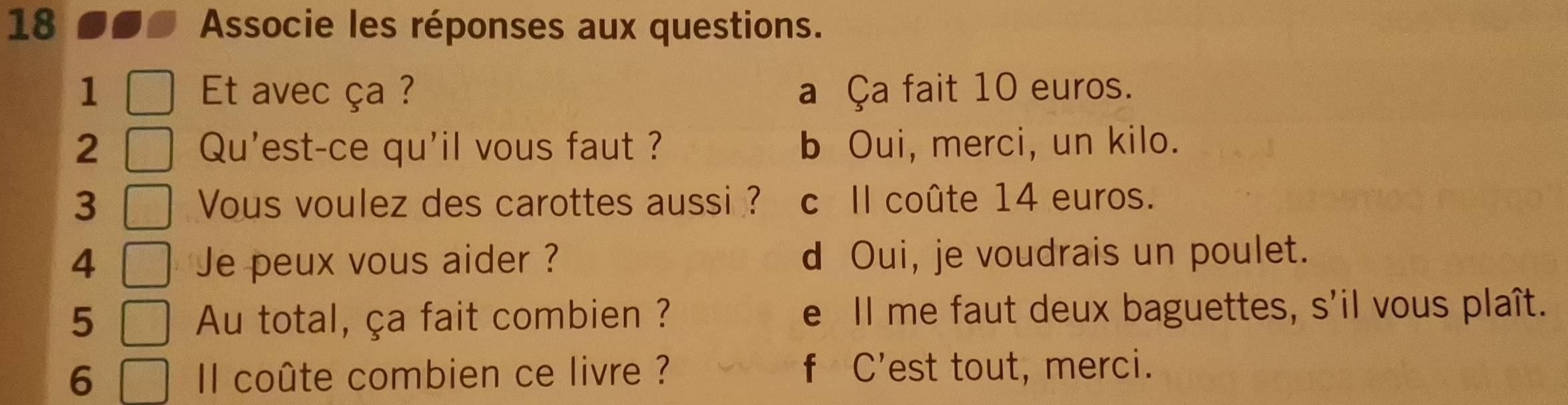 Associe les réponses aux questions.
1 Et avec ça ? a Ça fait 10 euros.
2 Qu'est-ce qu'il vous faut ? b Oui, merci, un kilo.
3 Vous voulez des carottes aussi ? c Il coûte 14 euros.
4 Je peux vous aider ? d Oui, je voudrais un poulet.
5 Au total, ça fait combien ? e Il me faut deux baguettes, s'il vous plaît.
6 Il coûte combien ce livre ? f C’est tout, merci.