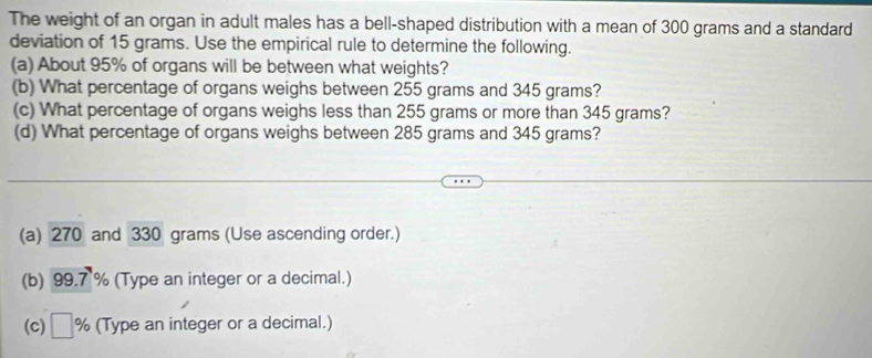 The weight of an organ in adult males has a bell-shaped distribution with a mean of 300 grams and a standard 
deviation of 15 grams. Use the empirical rule to determine the following. 
(a) About 95% of organs will be between what weights? 
(b) What percentage of organs weighs between 255 grams and 345 grams? 
(c) What percentage of organs weighs less than 255 grams or more than 345 grams? 
(d) What percentage of organs weighs between 285 grams and 345 grams? 
(a) 270 and 330 grams (Use ascending order.) 
(b) 99.7 % (Type an integer or a decimal.) 
(c) □ % (Type an integer or a decimal.)