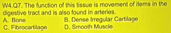 W4.Q7. The function of this tissue is movement of items in the
digestive tract and is also found in arteries.
A. Bone B. Dense Irregular Cartilage
C. Fibrocartilage D. Smooth Muscle