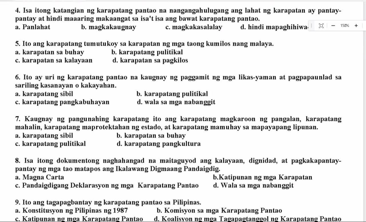 Isa itong katangian ng karapatang pantao na nangangahulugang ang lahat ng karapatan ay pantay-
pantay at hindi maaaring makaangat sa isa't isa ang bawat karapatang pantao.
a. Panlahat b. magkakaugnay c. magkakasalalay d. hindi mapaghihiwa [□ ,□ -150% +
5. Ito ang karapatang tumutukoy sa karapatan ng mga taong kumilos nang malaya.
a. karapatan sa buhay b. karapatang pulitikal
c. karapatan sa kalayaan d. karapatan sa pagkilos
6. Ito ay uri ng karapatang pantao na kaugnay ng paggamit ng mga likas-yaman at pagpapaunlad sa
sariling kasanayan o kakayahan.
a. karapatang sibil b. karapatang pulitikal
c. karapatang pangkabuhayan d. wala sa mga nabanggit
7. Kaugnay ng pangunahing karapatang ito ang karapatang magkaroon ng pangalan, karapatang
mahalin, karapatang maprotektahan ng estado, at karapatang mamuhay sa mapayapang lipunan.
a. karapatang sibil b. karapatan sa buhay
c. karapatang pulitikal d. karapatang pangkultura
8. Isa itong dokumentong naghahangad na maitaguyod ang kalayaan, dignidad, at pagkakapantay-
pantay ng mga tao matapos ang Ikalawang Digmaang Pandaigdig.
a. Magna Carta b.Katipunan ng mga Karapatan
c. Pandaigdigang Deklarasyon ng mga Karapatang Pantao d. Wala sa mga nabanggit
9. Ito ang tagapagbantay ng karapatang pantao sa Pilipinas.
a. Konstitusyon ng Pilipinas ng 1987 b. Komisyon sa mga Karapatang Pantao
c. Katipunan ng mga Karapatang Pantao d. Koalisyon ng mga Tagapagtanggol ng Karapatang Pantao