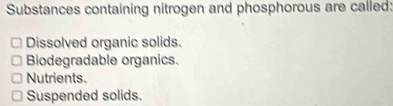 Substances containing nitrogen and phosphorous are called:
Dissolved organic solids.
Biodegradable organics.
Nutrients.
Suspended solids.