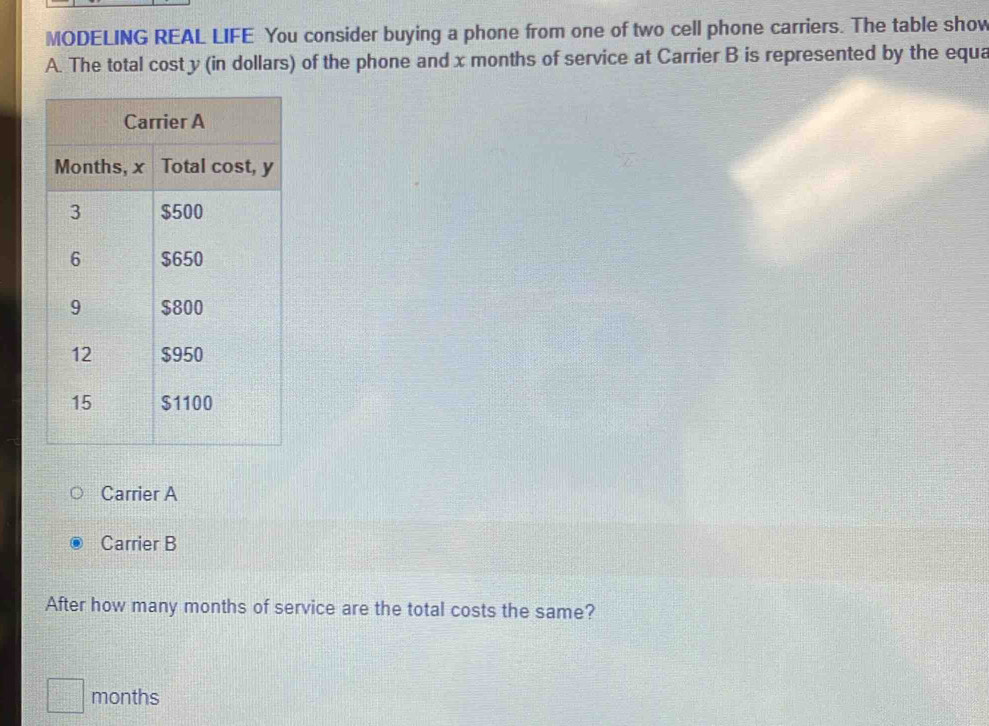 MODELING REAL LIFE You consider buying a phone from one of two cell phone carriers. The table show 
A. The total cost y (in dollars) of the phone and x months of service at Carrier B is represented by the equa 
Carrier A 
Carrier B
After how many months of service are the total costs the same?
months