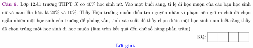 Lớp 12A1 trường THPT X có 40% học sinh nữ. Vào một buổi sáng, tỉ lệ đi học muộn của các bạn học sinh 
nữ và nam lần lượt là 20% và 10%. Thầy Hiệu trưởng muốn điều tra nguyên nhân vi phạm nên giờ ra chơi đã chọn 
ngẫu nhiên một học sinh của trường để phỏng vấn, tính xác suất để thầy chọn được một học sinh nam biết rằng thầy 
đã chọn trúng một học sinh đi học muộn (làm tròn kết quả đến chữ số hàng phần trăm). 
KQ: 
Lời giải.