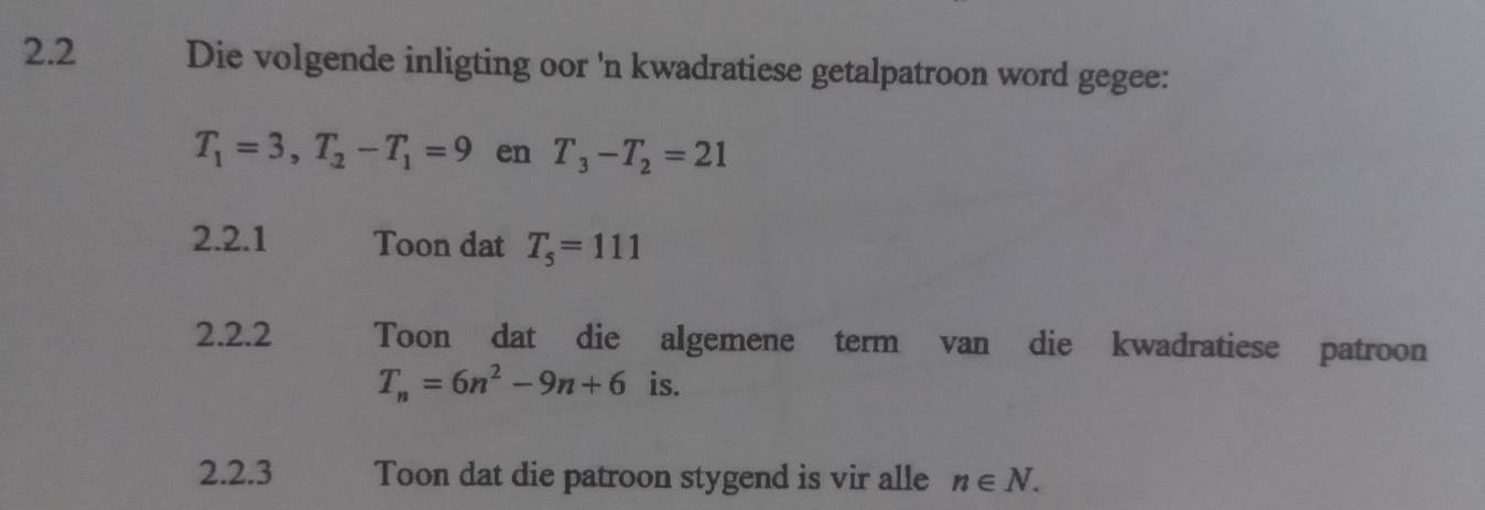 2.2 Die volgende inligting oor 'n kwadratiese getalpatroon word gegee:
T_1=3, T_2-T_1=9 en T_3-T_2=21
2.2.1 Toon dat T_5=111
2.2.2 Toon dat die algemene term van die kwadratiese patroon
T_n=6n^2-9n+6 is. 
2.2.3 Toon dat die patroon stygend is vir alle n∈ N.