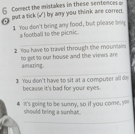 the mistakes in these sentences or 
put a tick (✓) by any you think are correct. 
1 You don't bring any food, but please bring 
a football to the picnic. 
_ 
2 You have to travel through the mountains 
to get to our house and the views are 
amazing. 
_ 
3 You don’t have to sit at a computer all day 
because it’s bad for your eyes. 
_ 
4 It’s going to be sunny, so if you come, you 
should bring a sunhat. 
_