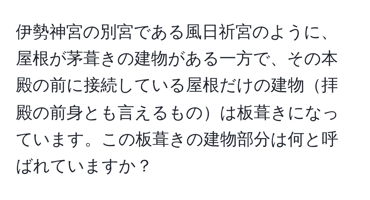 伊勢神宮の別宮である風日祈宮のように、屋根が茅葺きの建物がある一方で、その本殿の前に接続している屋根だけの建物拝殿の前身とも言えるものは板葺きになっています。この板葺きの建物部分は何と呼ばれていますか？