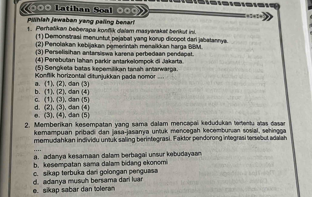 Latihan Soal
Pilihlah jawaban yang paling benar!
1. Perhatikan beberapa konflik dalam masyarakat berikut ini.
(1) Demonstrasi menuntut pejabat yang korup dicopot dari jabatannya.
(2) Penolakan kebijakan pemerintah menaikkan harga BBM.
(3) Perselisihan antarsiswa karena perbedaan pendapat.
(4) Perebutan lahan parkir antarkelompok di Jakarta.
(5) Sengketa batas kepemilikan tanah antarwarga.
Konflik horizontal ditunjukkan pada nomor ....
a. (1), (2), dan (3)
b. (1), (2), dan (4)
c. (1), (3), dan (5)
d. (2), (3), dan (4)
e. (3), (4), dan (5)
2. Memberikan kesempatan yang sama dalam mencapai kedudukan tertentu atas dasar
kemampuan pribadi dan jasa-jasanya untuk mencegah kecemburuan sosial, sehingga
memudahkan individu untuk saling berintegrasi. Faktor pendorong integrasi tersebut adalah
a. adanya kesamaan dalam berbagai unsur kebudayaan
b. kesempatan sama dalam bidang ekonomi
c. sikap terbuka dari golongan penguasa
d. adanya musuh bersama dari luar
e. sikap sabar dan toleran