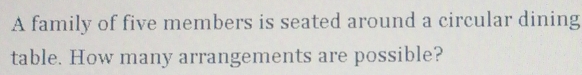 A family of five members is seated around a circular dining 
table. How many arrangements are possible?