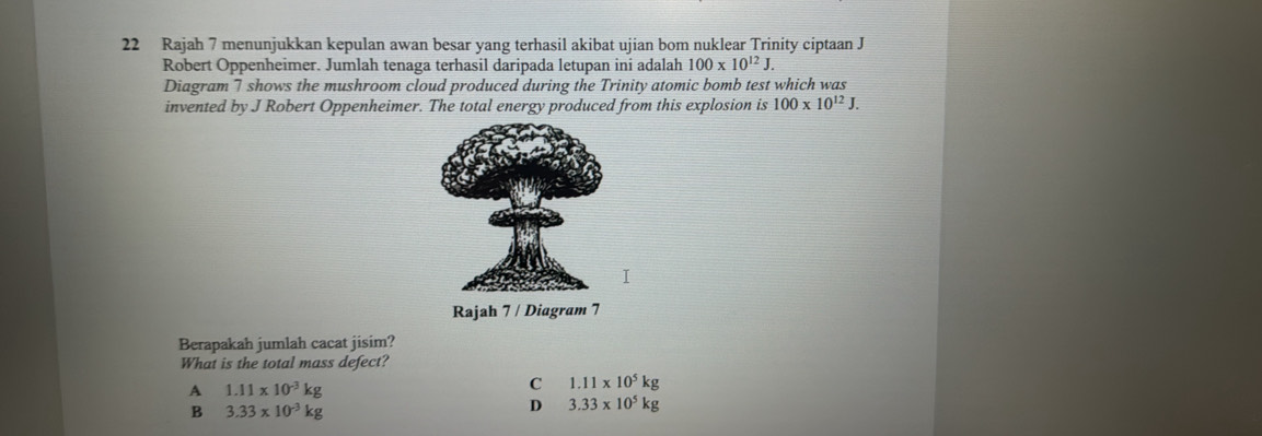 Rajah 7 menunjukkan kepulan awan besar yang terhasil akibat ujian bom nuklear Trinity ciptaan J
Robert Oppenheimer. Jumlah tenaga terhasil daripada letupan ini adalah 100* 10^(12)J. 
Diagram 7 shows the mushroom cloud produced during the Trinity atomic bomb test which was
invented by J Robert Oppenheimer. The total energy produced from this explosion is 100* 10^(12)J. 
Rajah 7 / Diagram 7
Berapakah jumlah cacat jisim?
What is the total mass defect?
A 1.11* 10^(-3)kg
C 1.11* 10^5kg
B 3.33* 10^(-3)kg
D 3.33* 10^5kg