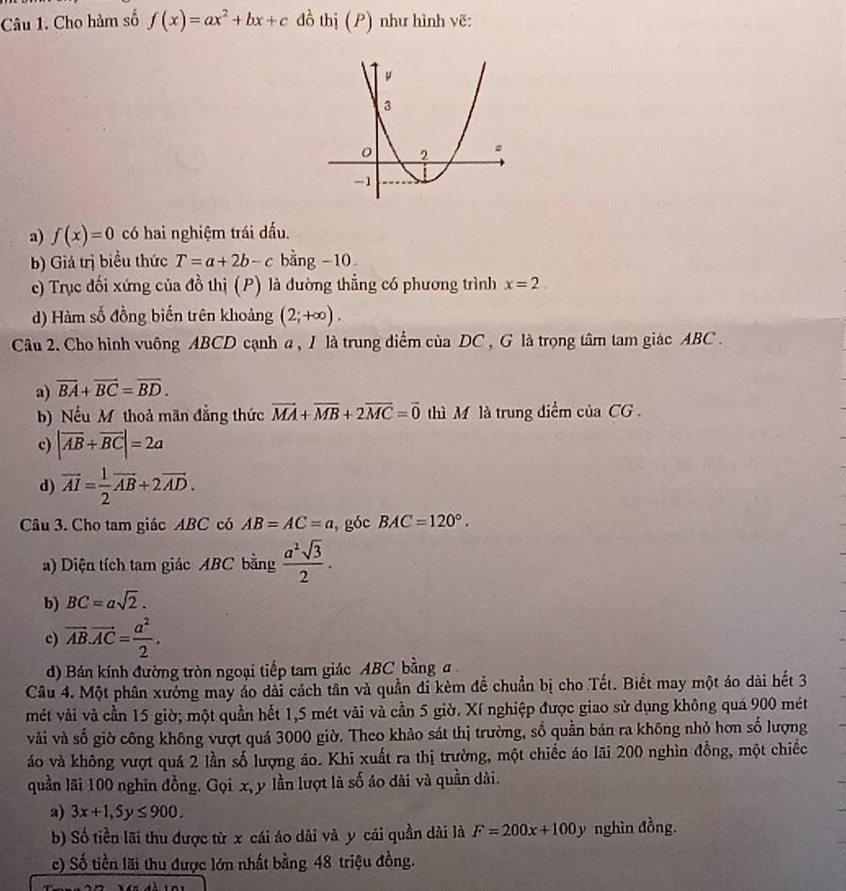 Cho hàm số f(x)=ax^2+bx+c đồ thị (P) như hình vẽ:
a) f(x)=0 có hai nghiệm trái đấu.
b) Giá trị biểu thức T=a+2b-c bằng -10
c) Trục đối xứng của đồ thị (P) là đường thẳng có phương trình x=2.
d) Hàm số đồng biến trên khoảng (2;+∈fty ).
Câu 2. Cho hình vuông ABCD cạnh a , I là trung diểm của DC , G là trọng tâm tam giác ABC .
a) overline BA+overline BC=overline BD.
b) Nếu M thoả mãn đẳng thức vector MA+vector MB+2vector MC=vector 0 thì M là trung diểm ciaCG
c) |vector AB+vector BC|=2a
d) vector AI= 1/2 vector AB+2vector AD.
Câu 3. Cho tam giác ABC có AB=AC=a , góc BAC=120°.
a) Diện tích tam giác ABC bằng  a^2sqrt(3)/2 .
b) BC=asqrt(2).
c) vector AB.vector AC= a^2/2 .
d) Bán kính đường tròn ngoại tiếp tam giác ABC bằng a
Câu 4. Một phân xướng may áo dài cách tân và quần đi kèm đề chuẩn bị cho Tết. Biết may một áo dài hết 3
mét vải và cần 15 giờ; một quần hết 1,5 mét vải và cần 5 giờ. Xí nghiệp được giao sử dụng không quá 900 mét
vải và số giờ công không vượt quá 3000 giờ. Theo khảo sát thị trường, số quần bán ra không nhỏ hơn số lượng
áo và không vượt quá 2 lần số lượng áo. Khi xuất ra thị trường, một chiếc áo lãi 200 nghìn đồng, một chiếc
quần lãi 100 nghin đồng. Gọi x, y lần lượt là số áo dài và quần dải.
a) 3x+1,5y≤ 900.
b) Số tiền lãi thu được từ x cái áo dài và y cái quần dài là F=200x+100y nghìn đồng.
c) Số tiền lãi thu được lớn nhất bằng 48 triệu đồng.