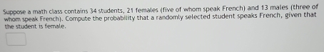 Suppose a math class contains 34 students, 21 females (five of whom speak French) and 13 males (three of 
whom speak French). Compute the probability that a randomly selected student speaks French, given that 
the student is female.