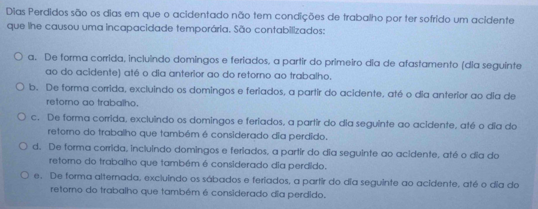 Dias Perdidos são os dias em que o acidentado não tem condições de trabalho por ter sofrido um acidente
que lhe causou uma incapacidade temporária. São contabilizados:
a. De forma corrida, incluindo domingos e feriados, a partir do primeiro dia de afastamento (dia seguinte
ao do acidente) até o dia anterior ao do retorno ao trabalho.
b. De forma corrida, excluindo os domingos e feriados, a partir do acidente, até o dia anterior ao dia de
retorno ao trabalho.
c. De forma corrida, excluindo os domingos e feriados, a partir do dia seguinte ao acidente, até o dia do
retorno do trabalho que também é considerado dia perdido.
d. De forma corrida, incluindo domingos e feriados, a partir do dia seguinte ao acidente, até o dia do
retorno do trabalho que também é considerado dia perdido.
e. De forma alternada, excluindo os sábados e feriados, a partir do dia seguinte ao acidente, até o dia do
retorno do trabalho que também é considerado dia perdido.