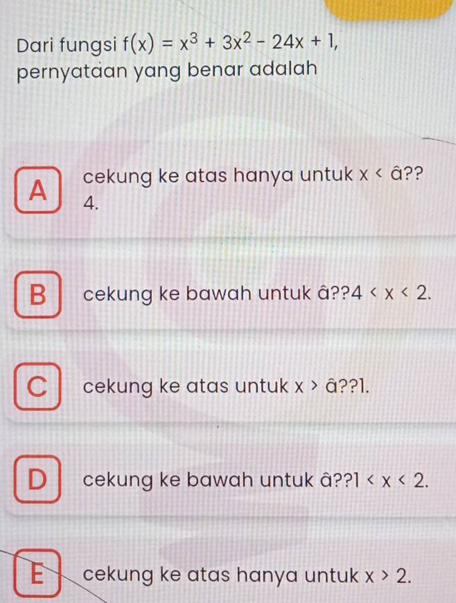 Dari fungsi f(x)=x^3+3x^2-24x+1, 
pernyataan yang benar adalah
cekung ke atas hanya untuk x ??
A 4.
B cekung ke bawah untuk â?? 4 . 
cekung ke atas untuk x>a ??l.
D cekung ke bawah untuk â? ?1 .
E cekung ke atas hanya untuk x>2.