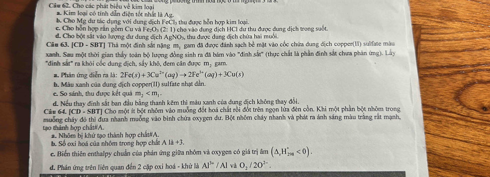 Cho các phát biểu về kim loại
a. Kim loại có tính dẫn điện tốt nhất là Ag.
b. Cho Mg dư tác dụng với dung dịch FeCl₃ thu được hỗn hợp kim loại.
c. Cho hỗn hợp rắn gồm Cu và Fe_2O_3(2:1) cho vào dung dịch HCl dư thu được dung dịch trong suốt.
d. Cho bột sắt vào lượng dư dung dịch AgNO_3, thu được dung dịch chứa hai muổi.
Câu 63. [CD - SBT] Thả một đinh sắt nặng mị gam đã được đánh sạch bề mặt vào cốc chứa dung dịch copper(1I) sulfate màu
xanh. Sau một thời gian thấy toàn bộ lượng đồng sinh ra đã bám vào "đinh sdot at'' (thực chất là phần đinh sắt chưa phản ứng). Lấy
"đinh sắt" ra khỏi cốc dung dịch, sấy khô, đem cân được m_2 gam.
a. Phản ứng diễn ra là: 2Fe(s)+3Cu^(2+)(aq)to 2Fe^(3+)(aq)+3Cu(s)
b. Màu xanh của dung dịch copper(II) sulfate nhạt dần.
e. So sánh, thu được kết quả m_2
đ. Nếu thay đinh sắt ban đầu bằng thanh kẽm thì màu xanh của dung dịch không thay đổi.
Câu 64. |CD-SB :TJ Cho một ít bột nhôm vào muỗng đốt hoá chất rồi đốt trên ngọn lửa đèn cồn. Khi một phần bột nhôm trong
muỗng cháy đỏ thì đưa nhanh muỗng vào bình chứa oxygen dư. Bột nhôm cháy nhanh và phát ra ánh sáng màu trắng rắt mạnh,
tạo thành hợp chất#A.
a. Nhôm bị khử tạo thành hợp chất#A.
b. Số oxi hoá của nhôm trong hợp chất A là +3.
c. Biến thiên enthalpy chuẩn của phản ứng giữa nhôm và oxygen có giá trị âm (△ _rH_(298)°<0).
d. Phản ứng trên liên quan đến 2 cặp oxi hoá - khử là Al^(3+)/Al và O_2/2O^(2-).