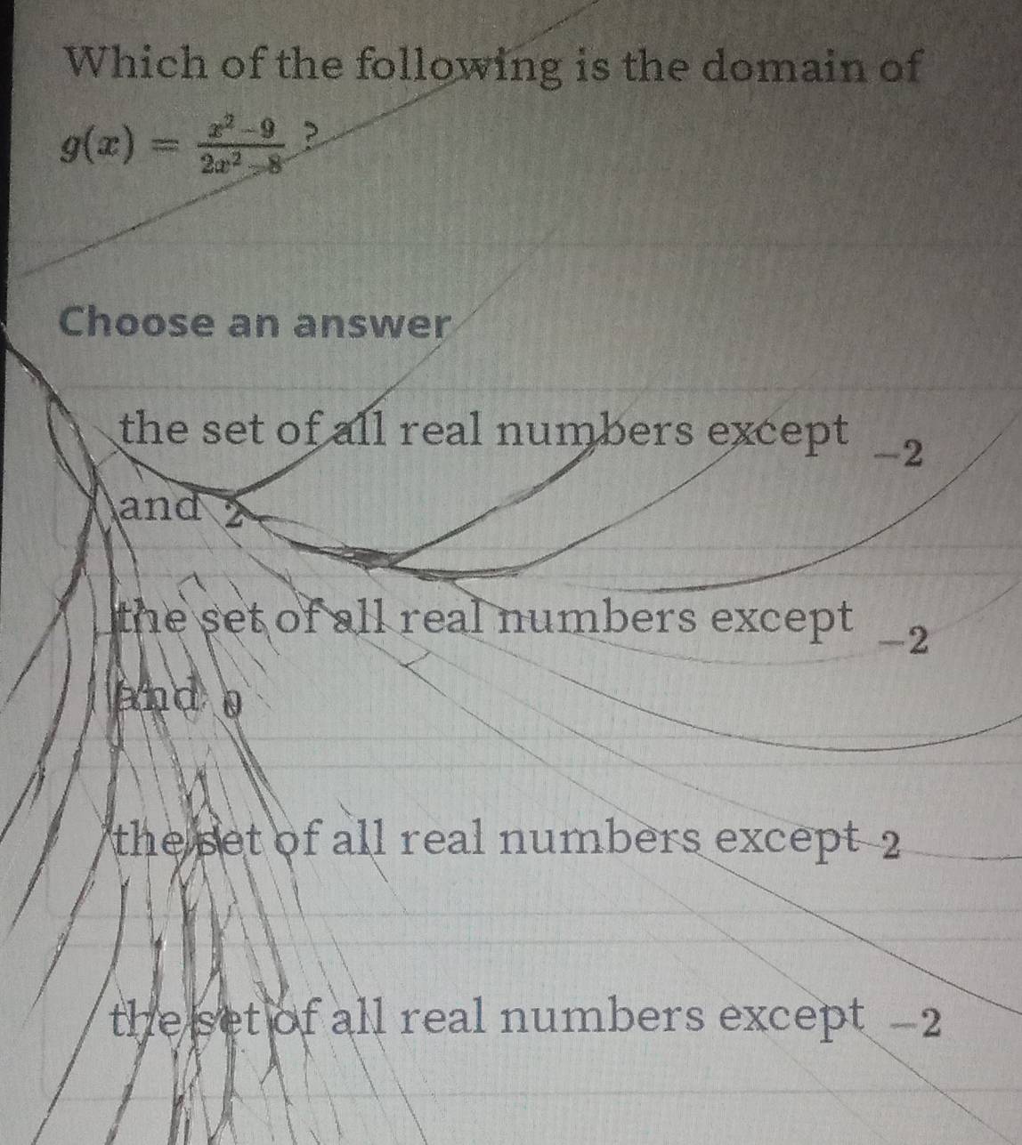 Which of the following is the domain of
g(x)= (x^2-9)/2x^2-8  ?
Choose an answer
the set of all real numbers except .
-2
and
the set of all real numbers except .
-2
and
the set of all real numbers except 2
the set of all real numbers except -2