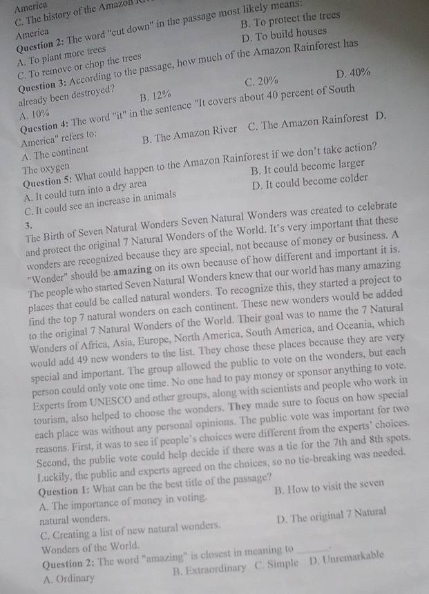 America
C. The history of the Amazol R
B. To protect the trees
Question 2: The word "cut down' in the passage most likely means.
America
D. To build houses
A. To plant more trees
Question 3: According to the passage, how much of the Amazon Rainforest has
C. To remove or chop the trees
C. 20% D. 40%
already been destroyed?
A. 10% B. 12%
Question 4: The word "it" in the sentence "It covers about 40 percent of South
America'' refers to: B. The Amazon River C. The Amazon Rainforest D.
A. The continent
Question 5: What could happen to the Amazon Rainforest if we don’t take action?
The oxygen
B. It could become larger
A. It could turn into a dry area
C. It could see an increase in animals D. It could become colder
The Birth of Seven Natural Wonders Seven Natural Wonders was created to celebrate
3.
and protect the original 7 Natural Wonders of the World. It’s very important that these
wonders are recognized because they are special, not because of money or business. A
"Wonder" should be amazing on its own because of how different and important it is.
The people who started Seven Natural Wonders knew that our world has many amazing
places that could be called natural wonders. To recognize this, they started a project to
find the top 7 natural wonders on each continent. These new wonders would be added
to the original 7 Natural Wonders of the World. Their goal was to name the 7 Natural
Wonders of Africa, Asia, Europe, North America, South America, and Oceania, which
would add 49 new wonders to the list. They chose these places because they are very
special and important. The group allowed the public to vote on the wonders, but each
person could only vote one time. No one had to pay money or sponsor anything to vote.
Experts from UNESCO and other groups, along with scientists and people who work in
tourism, also helped to choose the wonders. They made sure to focus on how special
each place was without any personal opinions. The public vote was important for two
reasons. First, it was to see if people's choices were different from the experts' choices.
Second, the public vote could help decide if there was a tie for the 7th and 8th spots.
Luckily, the public and experts agreed on the choices, so no tie-breaking was needed.
Question 1: What can be the best title of the passage?
A. The importance of money in voting. B. How to visit the seven
natural wonders.
C. Creating a list of new natural wonders. D. The original 7 Natural
Wonders of the World.
Question 2: The word "amazing" is closest in meaning to_
A. Ordinary B. Extraordinary C. Simple D. Unremarkable